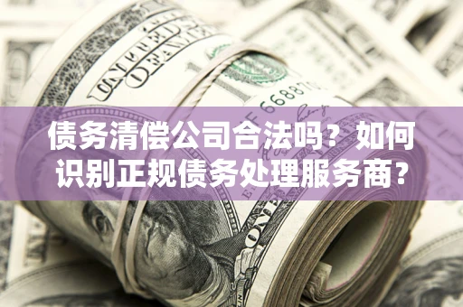 武汉债务清偿公司合法吗？如何识别正规债务处理服务商？