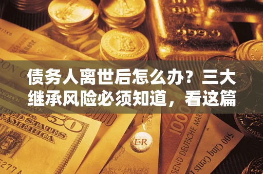 武汉债务人离世后怎么办？三大继承风险必须知道，看这篇就够了