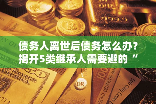 武汉债务人离世后债务怎么办？揭开5类继承人需要避的“坑”