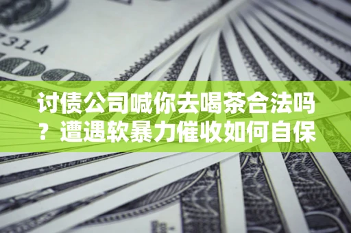 武汉讨债公司喊你去喝茶合法吗？遭遇软暴力催收如何自保？