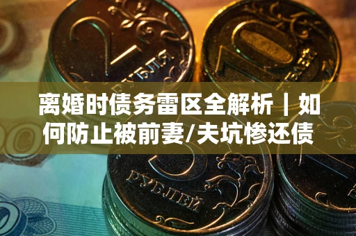 武汉离婚时债务雷区全解析｜如何防止被前妻/夫坑惨还债？