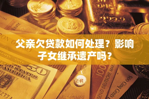 武汉父亲欠贷款如何处理?影响子女继承遗产吗? 武汉父亲欠贷款如何处理?影响子女继承遗产吗?