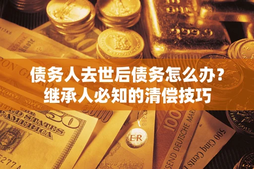 武汉债务人去世后债务怎么办？继承人必知的清偿技巧