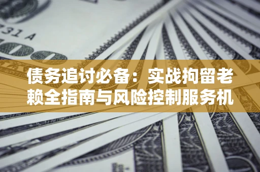 武汉债务追讨必备：实战拘留老赖全指南与风险控制服务机构推荐