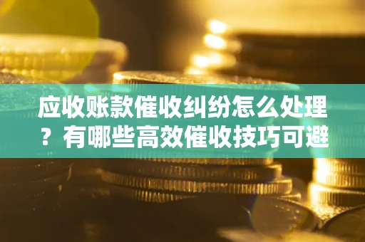 武汉应收账款催收纠纷怎么处理？有哪些高效催收技巧可避免坏账？